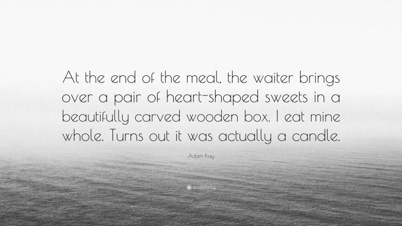 Adam Kay Quote: “At the end of the meal, the waiter brings over a pair of heart-shaped sweets in a beautifully carved wooden box. I eat mine whole. Turns out it was actually a candle.”