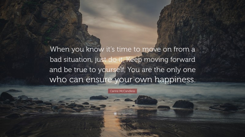 Carine McCandless Quote: “When you know it’s time to move on from a bad situation, just do it. Keep moving forward and be true to yourself. You are the only one who can ensure your own happiness.”