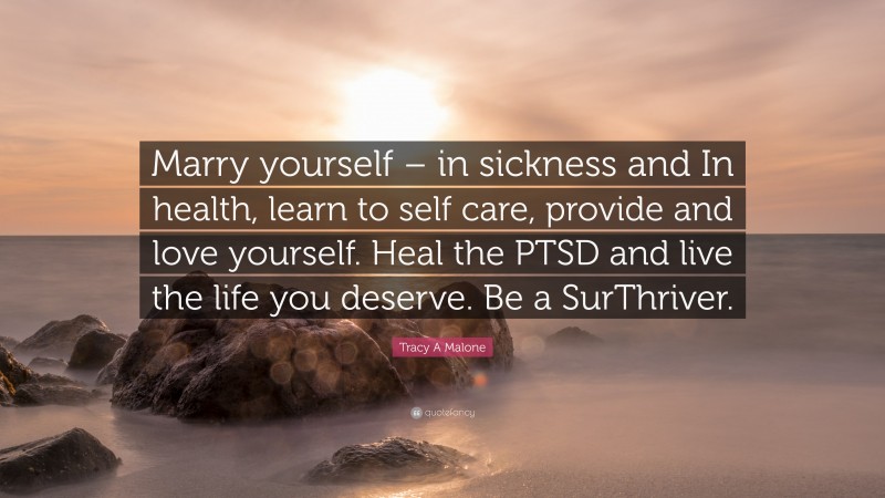 Tracy A Malone Quote: “Marry yourself – in sickness and In health, learn to self care, provide and love yourself. Heal the PTSD and live the life you deserve. Be a SurThriver.”