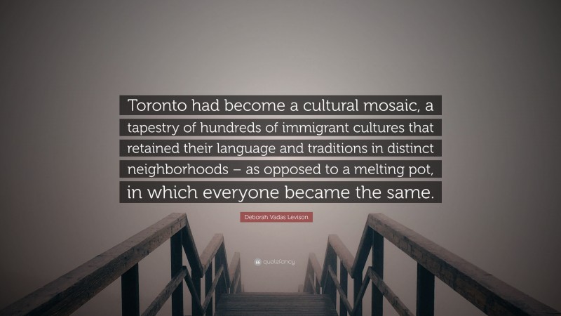 Deborah Vadas Levison Quote: “Toronto had become a cultural mosaic, a tapestry of hundreds of immigrant cultures that retained their language and traditions in distinct neighborhoods – as opposed to a melting pot, in which everyone became the same.”