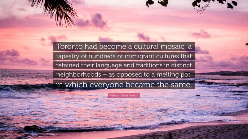 Deborah Vadas Levison Quote: “Toronto had become a cultural mosaic, a tapestry of hundreds of immigrant cultures that retained their language and traditions in distinct neighborhoods – as opposed to a melting pot, in which everyone became the same.”