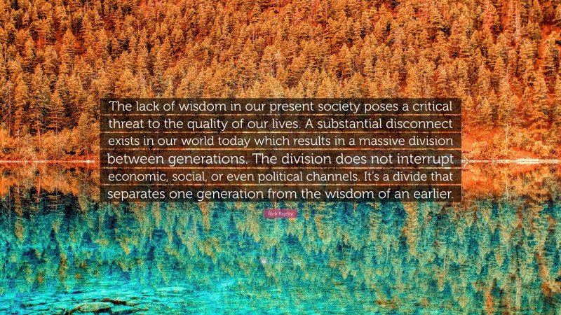 Rick Rigsby Quote: “The lack of wisdom in our present society poses a critical threat to the quality of our lives. A substantial disconnect exists in our world today which results in a massive division between generations. The division does not interrupt economic, social, or even political channels. It’s a divide that separates one generation from the wisdom of an earlier.”