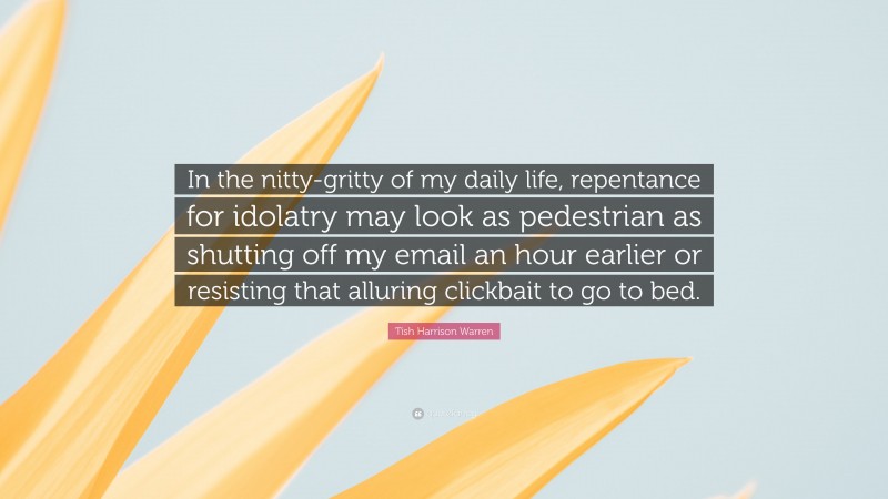 Tish Harrison Warren Quote: “In the nitty-gritty of my daily life, repentance for idolatry may look as pedestrian as shutting off my email an hour earlier or resisting that alluring clickbait to go to bed.”