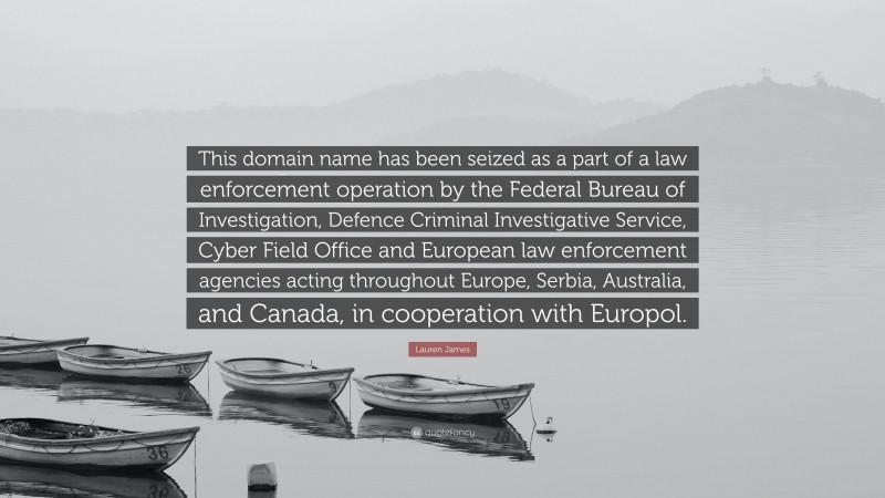 Lauren James Quote: “This domain name has been seized as a part of a law enforcement operation by the Federal Bureau of Investigation, Defence Criminal Investigative Service, Cyber Field Office and European law enforcement agencies acting throughout Europe, Serbia, Australia, and Canada, in cooperation with Europol.”