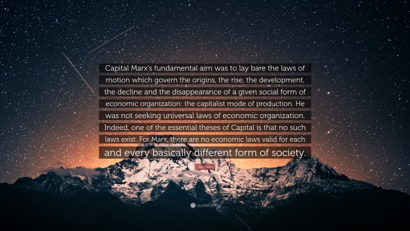 Karl Marx Quote: “Capital Marx’s fundamental aim was to lay bare the laws of motion which govern the origins, the rise, the development, the decline and the disappearance of a given social form of economic organization: the capitalist mode of production. He was not seeking universal laws of economic organization. Indeed, one of the essential theses of Capital is that no such laws exist. For Marx, there are no economic laws valid for each and every basically different form of society.”