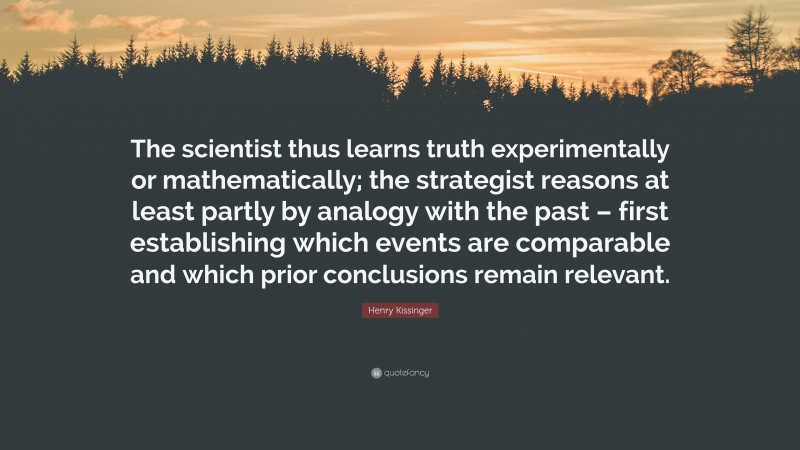 Henry Kissinger Quote: “The scientist thus learns truth experimentally or mathematically; the strategist reasons at least partly by analogy with the past – first establishing which events are comparable and which prior conclusions remain relevant.”