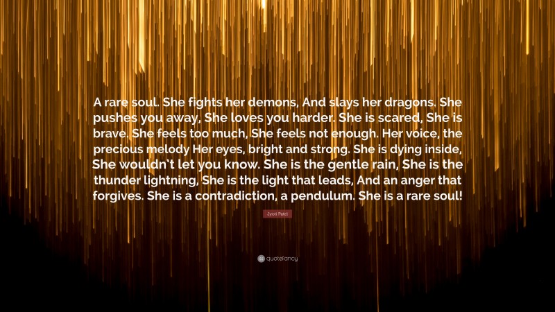 Jyoti Patel Quote: “A rare soul. She fights her demons, And slays her dragons. She pushes you away, She loves you harder. She is scared, She is brave. She feels too much, She feels not enough. Her voice, the precious melody Her eyes, bright and strong. She is dying inside, She wouldn’t let you know. She is the gentle rain, She is the thunder lightning, She is the light that leads, And an anger that forgives. She is a contradiction, a pendulum. She is a rare soul!”