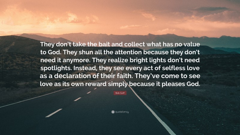 Bob Goff Quote: “They don’t take the bait and collect what has no value to God. They shun all the attention because they don’t need it anymore. They realize bright lights don’t need spotlights. Instead, they see every act of selfless love as a declaration of their faith. They’ve come to see love as its own reward simply because it pleases God.”
