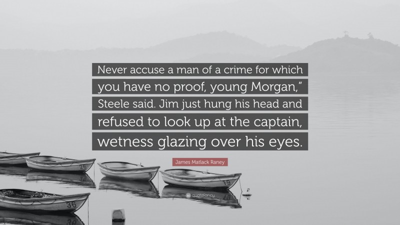 James Matlack Raney Quote: “Never accuse a man of a crime for which you have no proof, young Morgan,” Steele said. Jim just hung his head and refused to look up at the captain, wetness glazing over his eyes.”