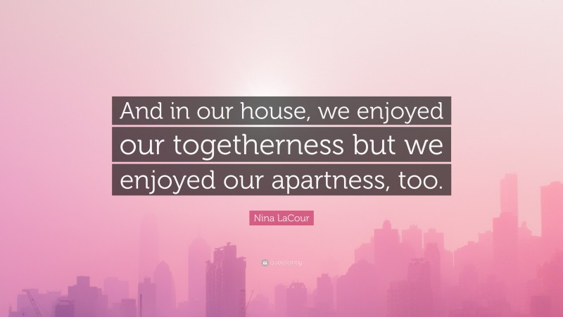 Nina LaCour Quote: “And in our house, we enjoyed our togetherness but we enjoyed our apartness, too.”