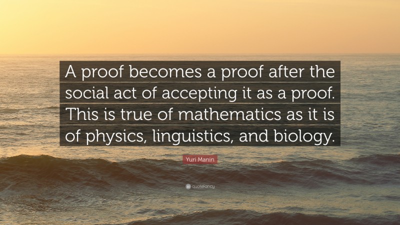 Yuri Manin Quote: “A proof becomes a proof after the social act of accepting it as a proof. This is true of mathematics as it is of physics, linguistics, and biology.”