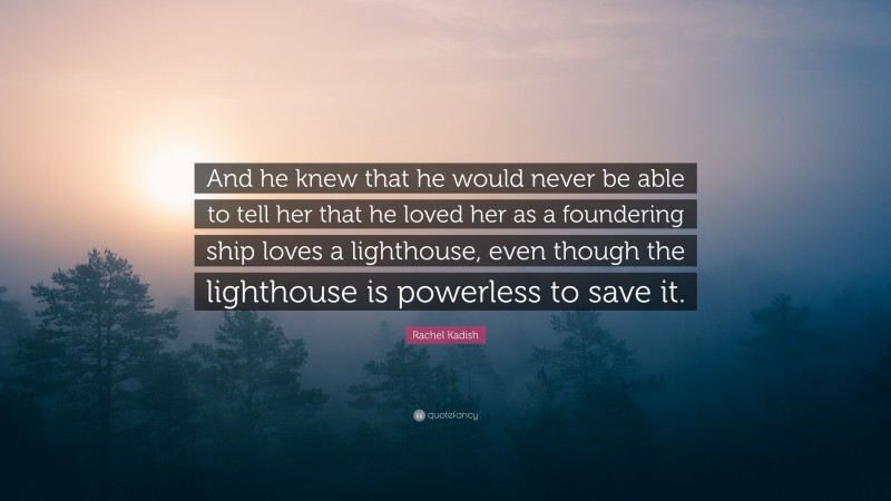 Rachel Kadish Quote: “And he knew that he would never be able to tell her that he loved her as a foundering ship loves a lighthouse, even though the lighthouse is powerless to save it.”