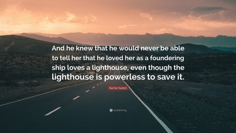 Rachel Kadish Quote: “And he knew that he would never be able to tell her that he loved her as a foundering ship loves a lighthouse, even though the lighthouse is powerless to save it.”