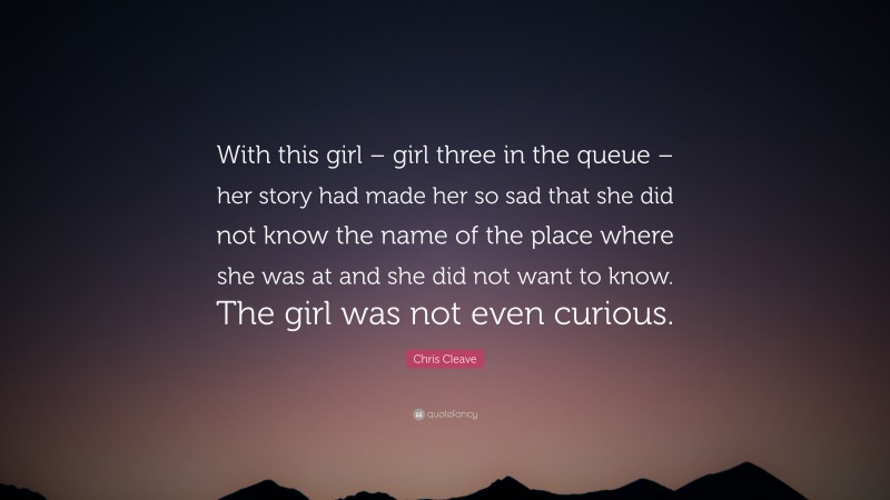 Chris Cleave Quote: “With this girl – girl three in the queue – her story had made her so sad that she did not know the name of the place where she was at and she did not want to know. The girl was not even curious.”