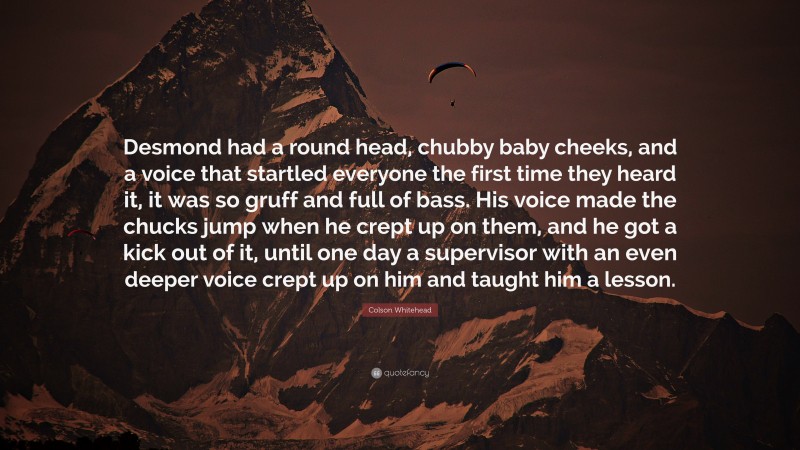 Colson Whitehead Quote: “Desmond had a round head, chubby baby cheeks, and a voice that startled everyone the first time they heard it, it was so gruff and full of bass. His voice made the chucks jump when he crept up on them, and he got a kick out of it, until one day a supervisor with an even deeper voice crept up on him and taught him a lesson.”