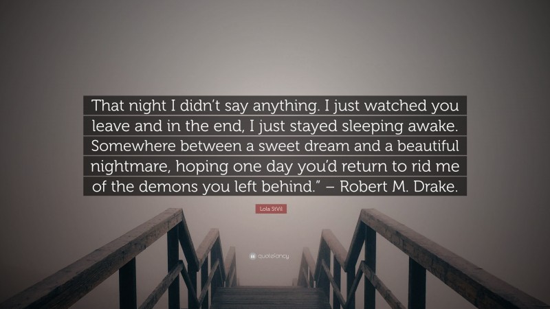 Lola StVil Quote: “That night I didn’t say anything. I just watched you leave and in the end, I just stayed sleeping awake. Somewhere between a sweet dream and a beautiful nightmare, hoping one day you’d return to rid me of the demons you left behind.” – Robert M. Drake.”