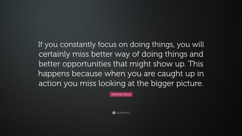 Abhishek Ratna Quote: “If you constantly focus on doing things, you will certainly miss better way of doing things and better opportunities that might show up. This happens because when you are caught up in action you miss looking at the bigger picture.”