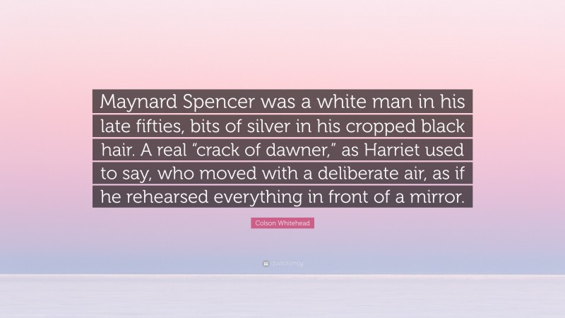 Colson Whitehead Quote: “Maynard Spencer was a white man in his late fifties, bits of silver in his cropped black hair. A real “crack of dawner,” as Harriet used to say, who moved with a deliberate air, as if he rehearsed everything in front of a mirror.”