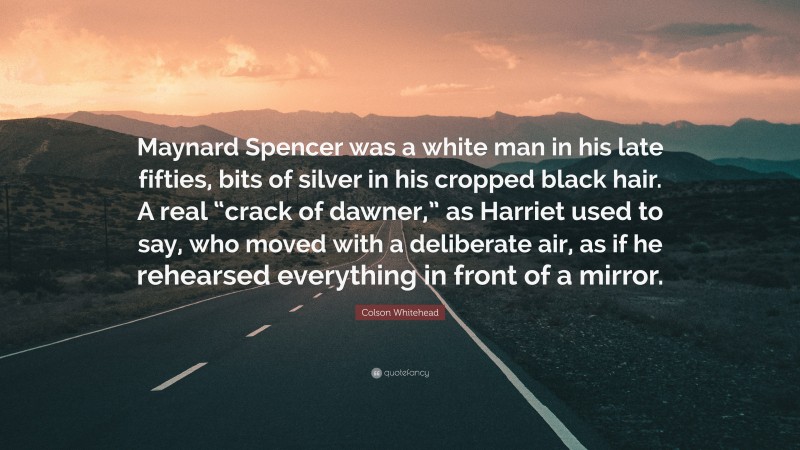 Colson Whitehead Quote: “Maynard Spencer was a white man in his late fifties, bits of silver in his cropped black hair. A real “crack of dawner,” as Harriet used to say, who moved with a deliberate air, as if he rehearsed everything in front of a mirror.”