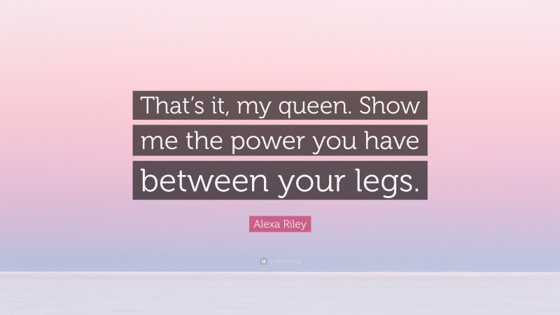 Alexa Riley Quote: “That’s it, my queen. Show me the power you have between your legs.”