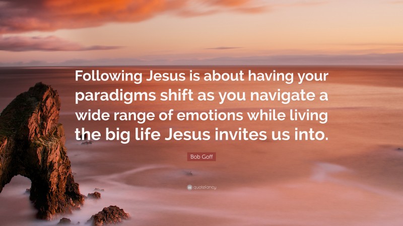 Bob Goff Quote: “Following Jesus is about having your paradigms shift as you navigate a wide range of emotions while living the big life Jesus invites us into.”