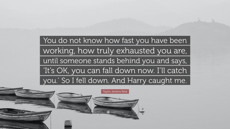 Taylor Jenkins Reid Quote: “You do not know how fast you have been working, how truly exhausted you are, until someone stands behind you and says, ‘It’s OK, you can fall down now. I’ll catch you.’ So I fell down. And Harry caught me.”