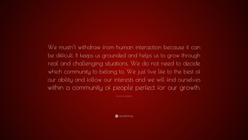 Donna Goddard Quote: “We mustn’t withdraw from human interaction because it can be difficult. It keeps us grounded and helps us to grow through real and challenging situations. We do not need to decide which community to belong to. We just live life to the best of our ability and follow our interests and we will find ourselves within a community of people perfect for our growth.”