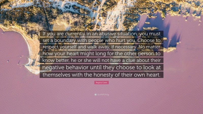 Regina Cates Quote: “If you are currently in an abusive situation, you must set a boundary with people who hurt you. Choose to respect yourself and walk away, if necessary. No matter how your heart might long for the other person to know better, he or she will not have a clue about their negative behavior until they choose to look at themselves with the honesty of their own heart.”