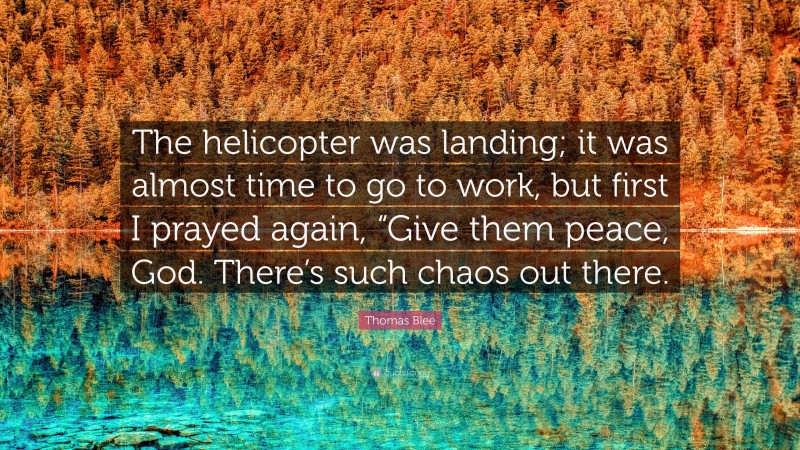 Thomas Blee Quote: “The helicopter was landing; it was almost time to go to work, but first I prayed again, “Give them peace, God. There’s such chaos out there.”