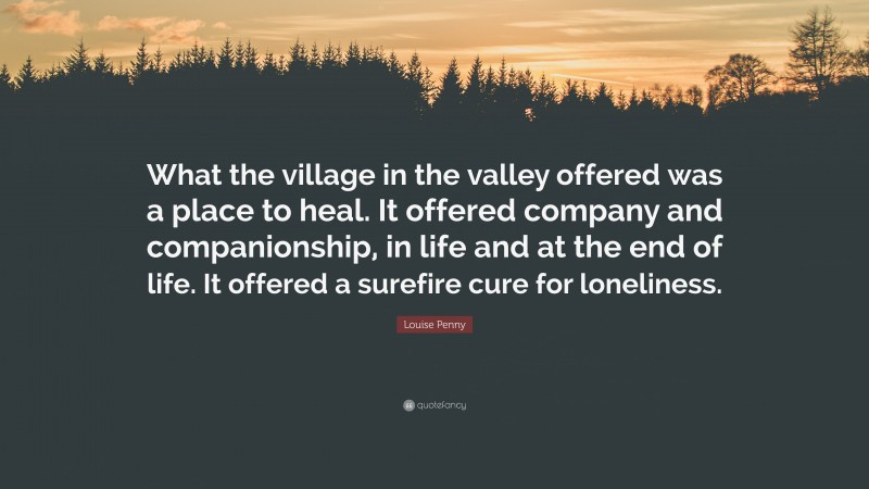 Louise Penny Quote: “What the village in the valley offered was a place to heal. It offered company and companionship, in life and at the end of life. It offered a surefire cure for loneliness.”