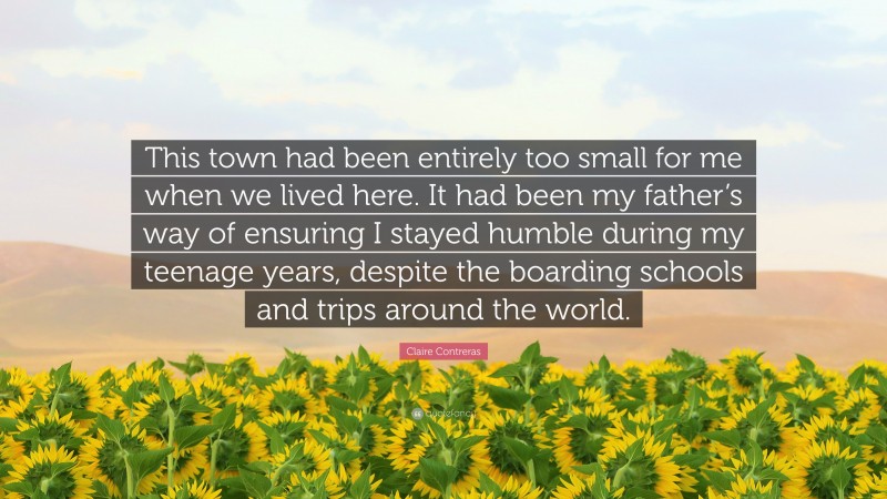 Claire Contreras Quote: “This town had been entirely too small for me when we lived here. It had been my father’s way of ensuring I stayed humble during my teenage years, despite the boarding schools and trips around the world.”