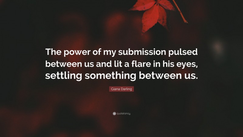 Giana Darling Quote: “The power of my submission pulsed between us and lit a flare in his eyes, settling something between us.”