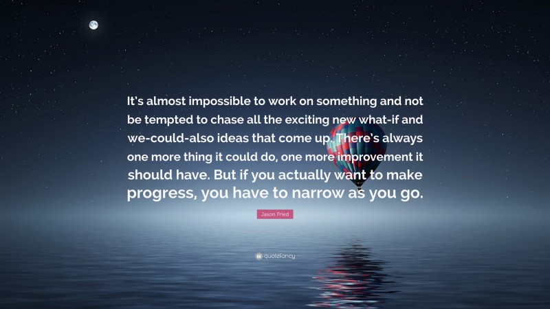 Jason Fried Quote: “It’s almost impossible to work on something and not be tempted to chase all the exciting new what-if and we-could-also ideas that come up. There’s always one more thing it could do, one more improvement it should have. But if you actually want to make progress, you have to narrow as you go.”