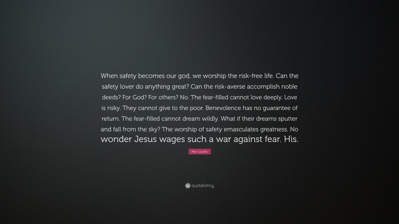 Max Lucado Quote: “When safety becomes our god, we worship the risk-free life. Can the safety lover do anything great? Can the risk-averse accomplish noble deeds? For God? For others? No. The fear-filled cannot love deeply. Love is risky. They cannot give to the poor. Benevolence has no guarantee of return. The fear-filled cannot dream wildly. What if their dreams sputter and fall from the sky? The worship of safety emasculates greatness. No wonder Jesus wages such a war against fear. His.”