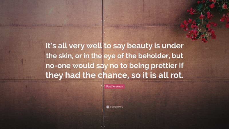 Paul Kearney Quote: “It’s all very well to say beauty is under the skin, or in the eye of the beholder, but no-one would say no to being prettier if they had the chance, so it is all rot.”