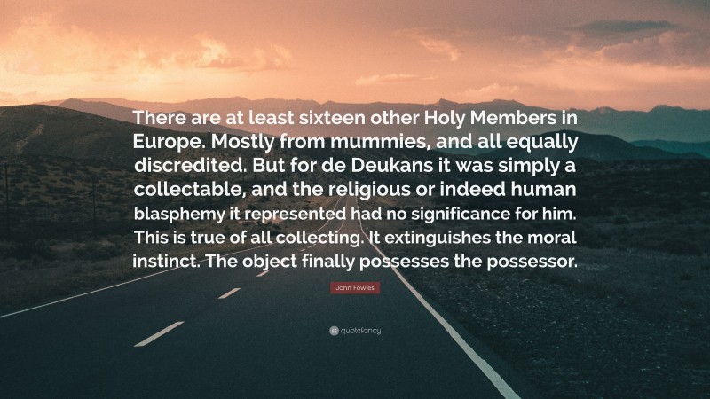 John Fowles Quote: “There are at least sixteen other Holy Members in Europe. Mostly from mummies, and all equally discredited. But for de Deukans it was simply a collectable, and the religious or indeed human blasphemy it represented had no significance for him. This is true of all collecting. It extinguishes the moral instinct. The object finally possesses the possessor.”