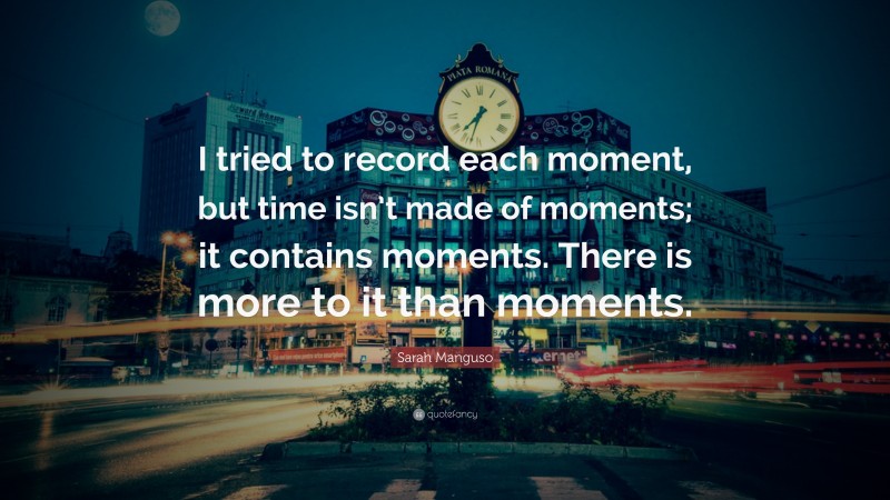 Sarah Manguso Quote: “I tried to record each moment, but time isn’t made of moments; it contains moments. There is more to it than moments.”