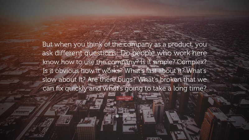Jason Fried Quote: “But when you think of the company as a product, you ask different questions: Do people who work here know how to use the company? Is it simple? Complex? Is it obvious how it works? What’s fast about it? What’s slow about it? Are there bugs? What’s broken that we can fix quickly and what’s going to take a long time?”