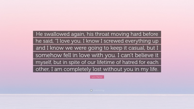 Lynn Painter Quote: “He swallowed again, his throat moving hard before he said, “I love you. I know I screwed everything up and I know we were going to keep it casual, but I somehow fell in love with you. I can’t believe it myself, but in spite of our lifetime of hatred for each other, I am completely lost without you in my life.”