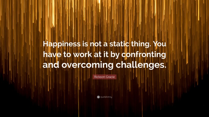 Rickson Gracie Quote: “Happiness is not a static thing. You have to work at it by confronting and overcoming challenges.”