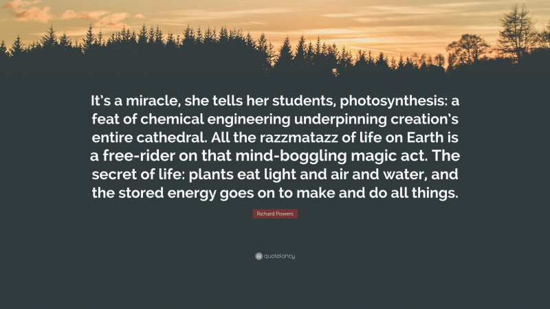 Richard Powers Quote: “It’s a miracle, she tells her students, photosynthesis: a feat of chemical engineering underpinning creation’s entire cathedral. All the razzmatazz of life on Earth is a free-rider on that mind-boggling magic act. The secret of life: plants eat light and air and water, and the stored energy goes on to make and do all things.”