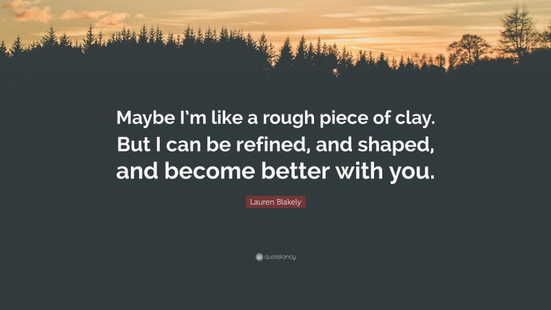 Lauren Blakely Quote: “Maybe I’m like a rough piece of clay. But I can be refined, and shaped, and become better with you.”