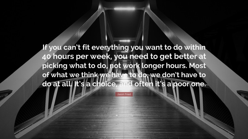 Jason Fried Quote: “If you can’t fit everything you want to do within 40 hours per week, you need to get better at picking what to do, not work longer hours. Most of what we think we have to do, we don’t have to do at all. It’s a choice, and often it’s a poor one.”
