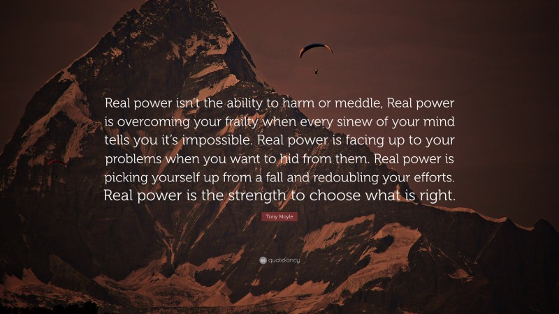 Tony Moyle Quote: “Real power isn’t the ability to harm or meddle, Real power is overcoming your frailty when every sinew of your mind tells you it’s impossible. Real power is facing up to your problems when you want to hid from them. Real power is picking yourself up from a fall and redoubling your efforts. Real power is the strength to choose what is right.”
