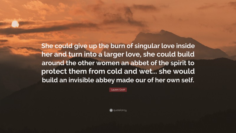 Lauren Groff Quote: “She could give up the burn of singular love inside her and turn into a larger love, she could build around the other women an abbet of the spirit to protect them from cold and wet... she would build an invisible abbey made our of her own self.”