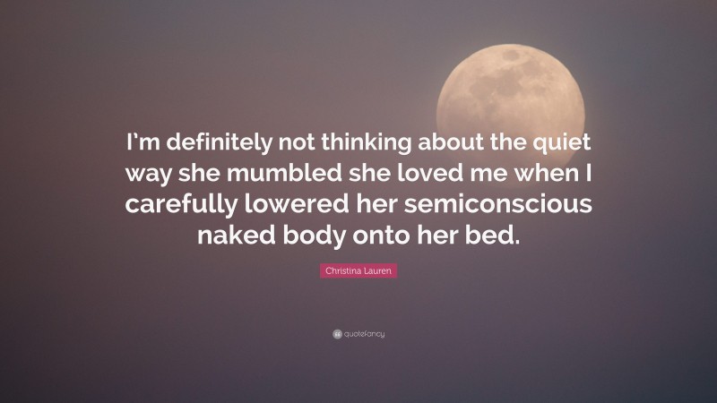 Christina Lauren Quote: “I’m definitely not thinking about the quiet way she mumbled she loved me when I carefully lowered her semiconscious naked body onto her bed.”