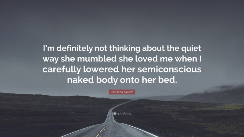 Christina Lauren Quote: “I’m definitely not thinking about the quiet way she mumbled she loved me when I carefully lowered her semiconscious naked body onto her bed.”