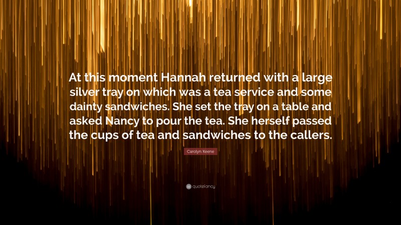 Carolyn Keene Quote: “At this moment Hannah returned with a large silver tray on which was a tea service and some dainty sandwiches. She set the tray on a table and asked Nancy to pour the tea. She herself passed the cups of tea and sandwiches to the callers.”