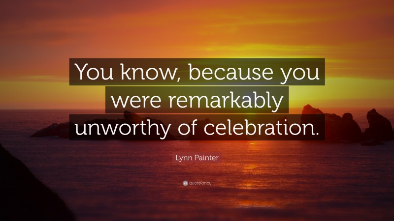 Lynn Painter Quote: “You know, because you were remarkably unworthy of celebration.”