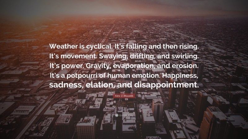 Alex Z. Moores Quote: “Weather is cyclical. It’s falling and then rising. It’s movement. Swaying, drifting, and swirling. It’s power. Gravity, evaporation, and erosion. It’s a potpourri of human emotion. Happiness, sadness, elation, and disappointment.”